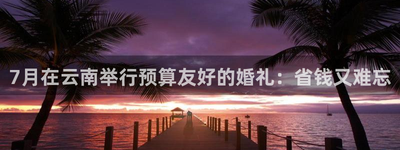 云顶国际平台官网入口|7月在云南举行预算友好的婚礼：省钱又难忘