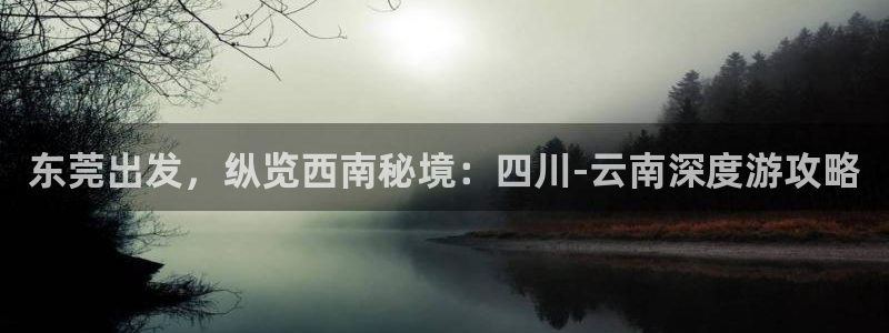 云顶4008集团官网|东莞出发，纵览西南秘境：四川-云南深度游攻略